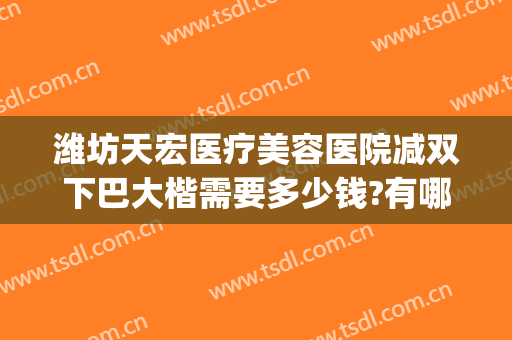 潍坊天宏医疗美容医院减双下巴大楷需要多少钱?有哪些优势?(潍坊天宏整形医院医生)