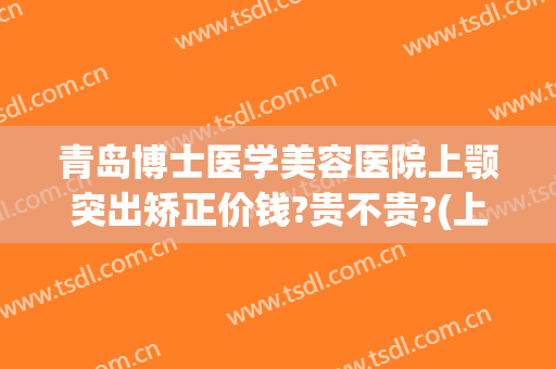青岛博士医学美容医院上颚突出矫正价钱?贵不贵?(上颚骨矫正多少钱)