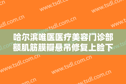 哈尔滨唯医医疗美容门诊部额肌筋膜瓣悬吊修复上睑下垂什么价格?需要多久恢复?