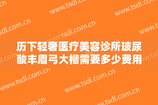 历下轻奢医疗美容诊所玻尿酸丰眉弓大楷需要多少费用?多长时间恢复?