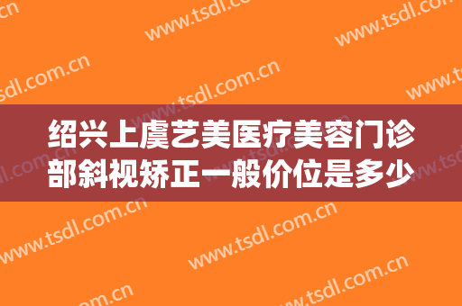 绍兴上虞艺美医疗美容门诊部斜视矫正一般价位是多少?靠谱吗?(上虞艺美医疗美容好吗)