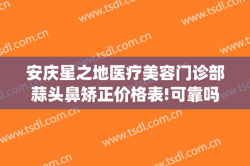 安庆星之地医疗美容门诊部蒜头鼻矫正价格表!可靠吗?(安庆市星之地医疗美容)