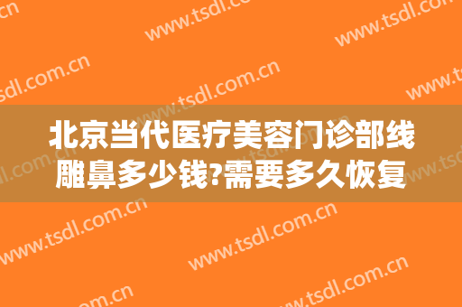 北京当代医疗美容门诊部线雕鼻多少钱?需要多久恢复?(线雕鼻手术修复要多少钱)