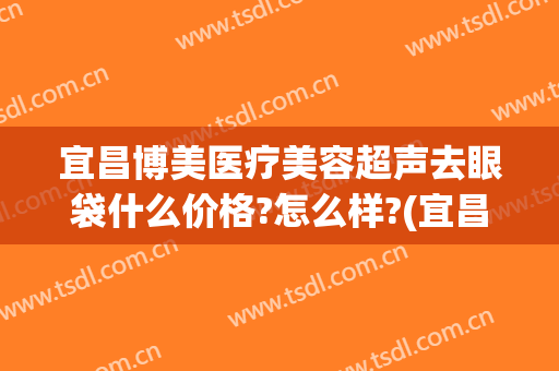 宜昌博美医疗美容超声去眼袋什么价格?怎么样?(宜昌去眼袋医院哪家最好)