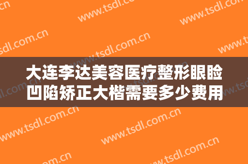 大连李达美容医疗整形眼睑凹陷矫正大楷需要多少费用?多长时间恢复?