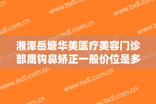 湘潭岳塘华美医疗美容门诊部鹰钩鼻矫正一般价位是多少?怎么样?(鹰潭美容医院)