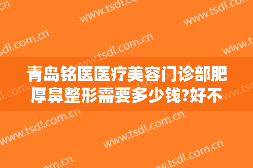 青岛铭医医疗美容门诊部肥厚鼻整形需要多少钱?好不好?(铭医整形电话)
