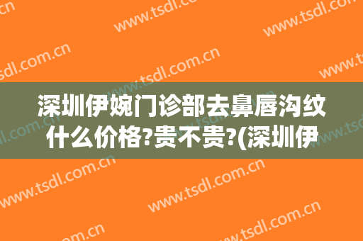 深圳伊婉门诊部去鼻唇沟纹什么价格?贵不贵?(深圳伊婉医疗美容医院)