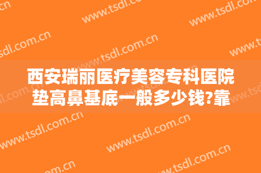 西安瑞丽医疗美容专科医院垫高鼻基底一般多少钱?靠谱吗?