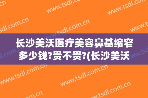 长沙美沃医疗美容鼻基缩窄多少钱?贵不贵?(长沙美沃医疗美容怎么样)