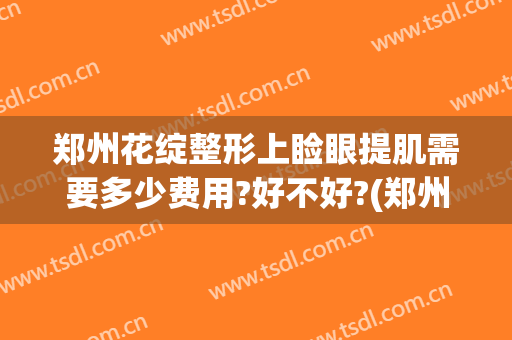 郑州花绽整形上睑眼提肌需要多少费用?好不好?(郑州汇美医疗整形美容医院)