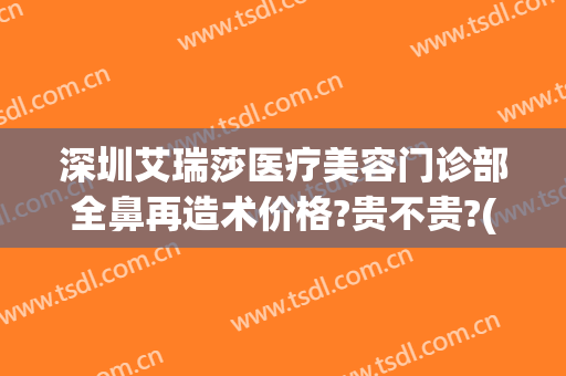 深圳艾瑞莎医疗美容门诊部全鼻再造术价格?贵不贵?(艾瑞莎医学美容医院)
