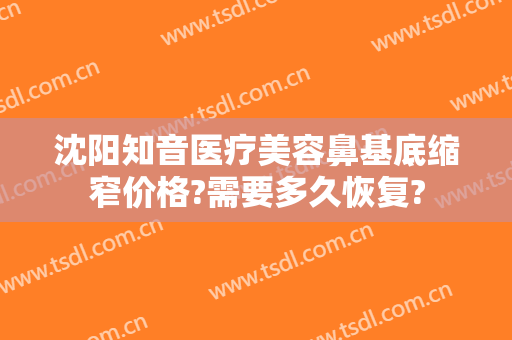 沈阳知音医疗美容鼻基底缩窄价格?需要多久恢复?