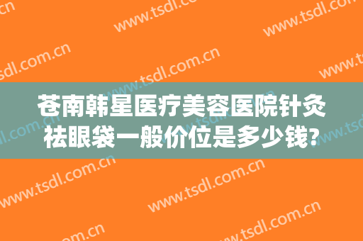 苍南韩星医疗美容医院针灸祛眼袋一般价位是多少钱?怎么样?(苍南韩星医疗美容医院电话)