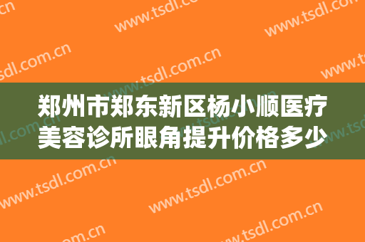 郑州市郑东新区杨小顺医疗美容诊所眼角提升价格多少钱?好不好?(郑州金水路整形医院)