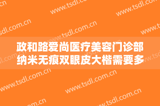 政和路爱尚医疗美容门诊部纳米无痕双眼皮大楷需要多少费用?好不好?