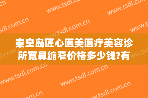 秦皇岛匠心医美医疗美容诊所宽鼻缩窄价格多少钱?有哪些优势?(秦皇岛巧致医美)