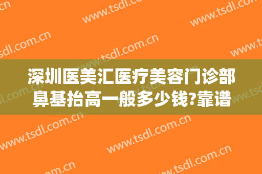 深圳医美汇医疗美容门诊部鼻基抬高一般多少钱?靠谱吗?(深圳医美汇整形)