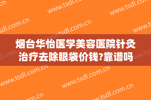 烟台华怡医学美容医院针灸治疗去除眼袋价钱?靠谱吗?(烟台激光祛眼袋)
