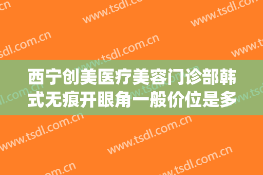 西宁创美医疗美容门诊部韩式无痕开眼角一般价位是多少?怎么样?(西宁割双眼皮医院)