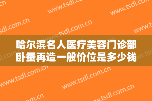 哈尔滨名人医疗美容门诊部卧蚕再造一般价位是多少钱?需要多久恢复?