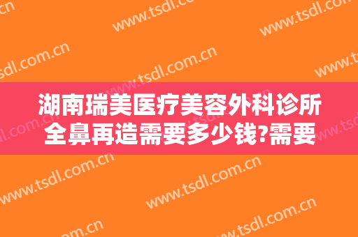 湖南瑞美医疗美容外科诊所全鼻再造需要多少钱?需要多久恢复?