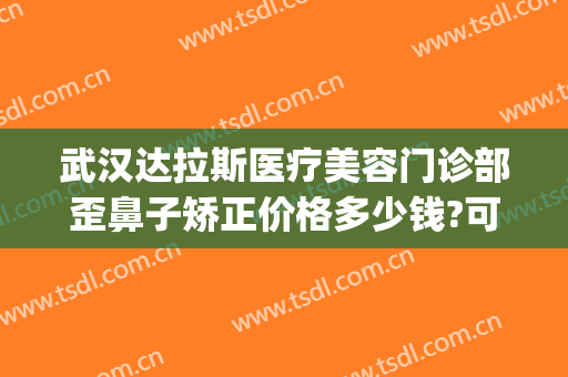 武汉达拉斯医疗美容门诊部歪鼻子矫正价格多少钱?可靠吗?(武汉达拉斯医疗美容医院 免费整形模特招募)