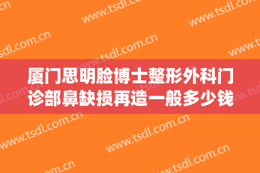 厦门思明脸博士整形外科门诊部鼻缺损再造一般多少钱?有哪些优势?(厦门鼻部整形医生排行榜)