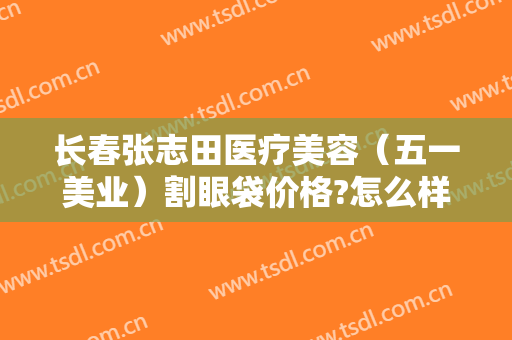 长春张志田医疗美容（五一美业）割眼袋价格?怎么样?