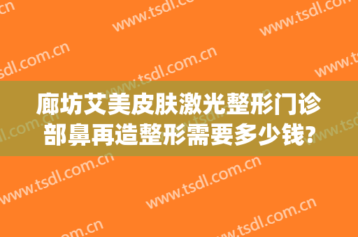 廊坊艾美皮肤激光整形门诊部鼻再造整形需要多少钱?贵不贵?(艾美医疗整形医院)