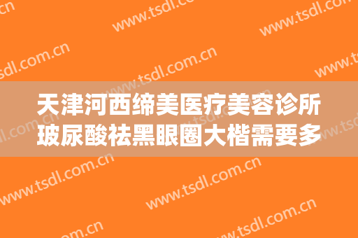 天津河西缔美医疗美容诊所玻尿酸祛黑眼圈大楷需要多少钱?可靠吗?(天津市河东区美莱整形医院)