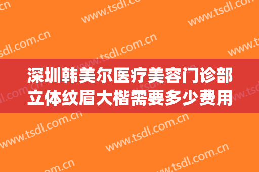 深圳韩美尔医疗美容门诊部立体纹眉大楷需要多少费用?靠谱吗?(深圳做韩式双眼皮医院哪家好)