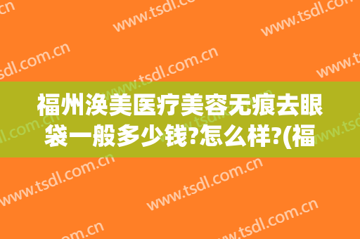 福州涣美医疗美容无痕去眼袋一般多少钱?怎么样?(福州哪家公立医院祛眼袋)