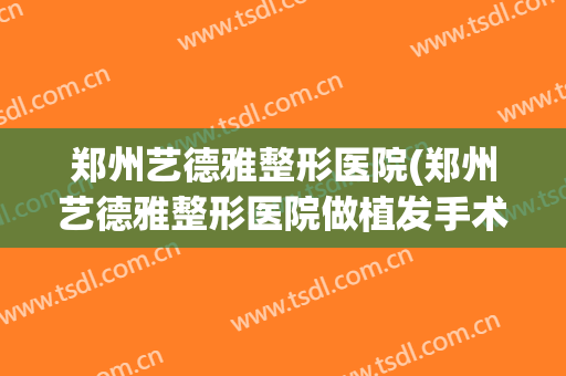 郑州艺德雅整形医院(郑州艺德雅整形医院做植发手术怎么样)