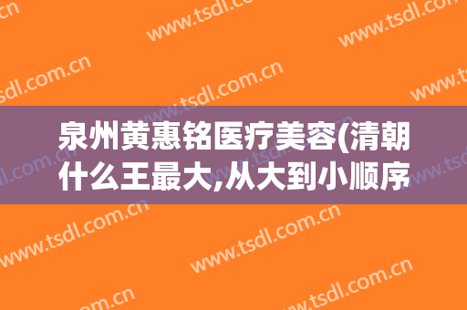 泉州黄惠铭医疗美容(清朝什么王最大,从大到小顺序)