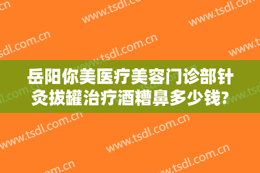 岳阳你美医疗美容门诊部针灸拔罐治疗酒糟鼻多少钱?多长时间恢复?