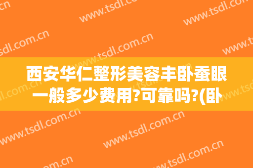 西安华仁整形美容丰卧蚕眼一般多少费用?可靠吗?(卧蚕眼整形多少钱)