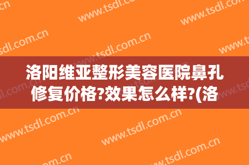 洛阳维亚整形美容医院鼻孔修复价格?效果怎么样?(洛阳维多利亚整形医院)