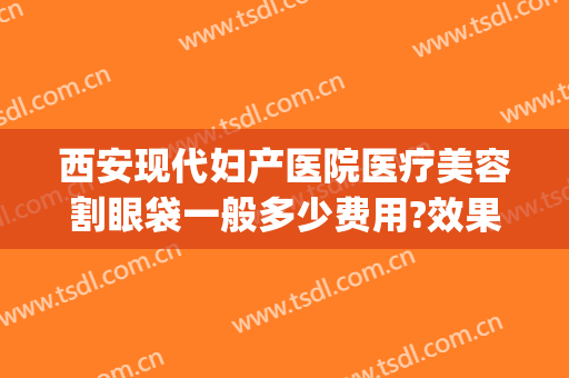 西安现代妇产医院医疗美容割眼袋一般多少费用?效果怎么样?(西安西京医院做眼袋多少钱)