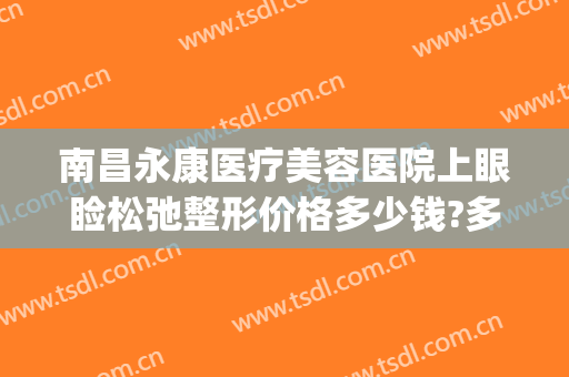 南昌永康医疗美容医院上眼睑松弛整形价格多少钱?多长时间恢复?(南昌永康医疗美容整型医院)