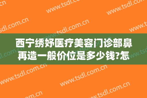 西宁绣妤医疗美容门诊部鼻再造一般价位是多少钱?怎么样?(云南妤绣整形医院)