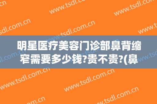 明星医疗美容门诊部鼻背缩窄需要多少钱?贵不贵?(鼻部整形要多少钱)