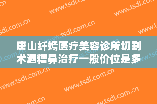 唐山纤嫣医疗美容诊所切割术酒糟鼻治疗一般价位是多少?有哪些优势?