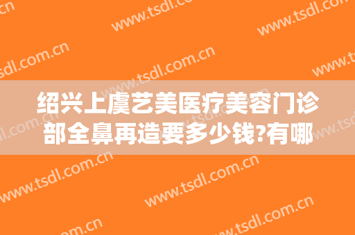 绍兴上虞艺美医疗美容门诊部全鼻再造要多少钱?有哪些优势?(绍兴人民医院整形美容)