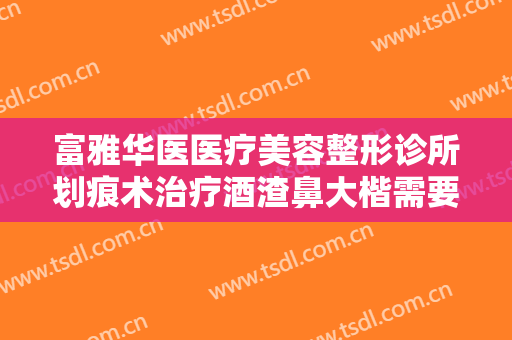 富雅华医医疗美容整形诊所划痕术治疗酒渣鼻大楷需要多少费用?好不好?
