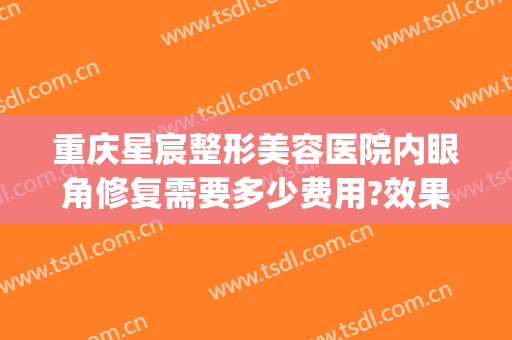 重庆星宸整形美容医院内眼角修复需要多少费用?效果怎么样?(重庆星宸整形美容医院最好的医生)