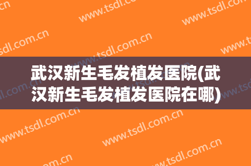 武汉新生毛发植发医院(武汉新生毛发植发医院在哪)