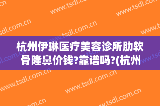杭州伊琳医疗美容诊所肋软骨隆鼻价钱?靠谱吗?(杭州伊莱美容医院怎么样)