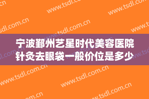 宁波鄞州艺星时代美容医院针灸去眼袋一般价位是多少?有哪些优势?(宁波艺星整形医院招聘)