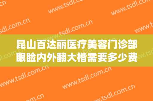昆山百达丽医疗美容门诊部眼睑内外翻大楷需要多少费用?好不好?(昆山百达丽医疗整形美容医院)